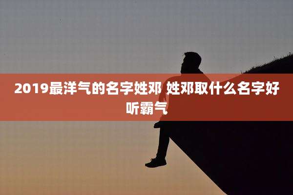 2019最洋气的名字姓邓 姓邓取什么名字好听霸气