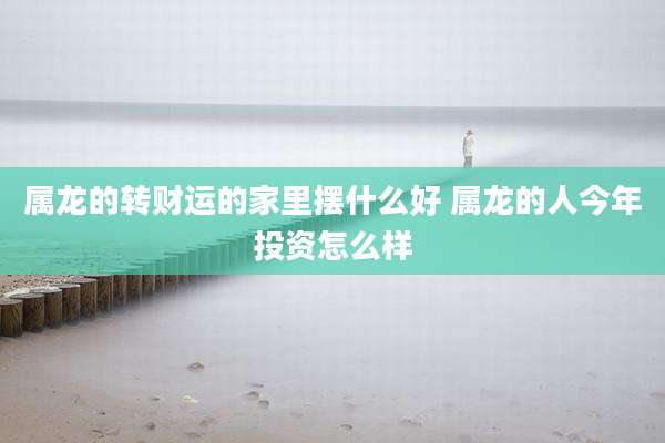 属龙的转财运的家里摆什么好 属龙的人今年投资怎么样