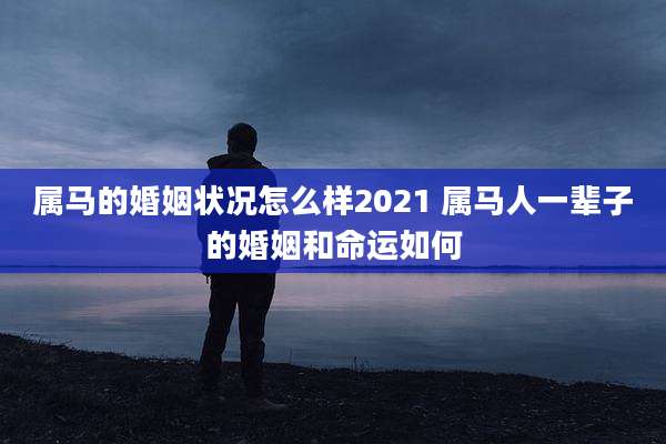 属马的婚姻状况怎么样2021 属马人一辈子的婚姻和命运如何