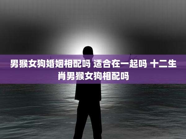 男猴女狗婚姻相配吗 适合在一起吗 十二生肖男猴女狗相配吗