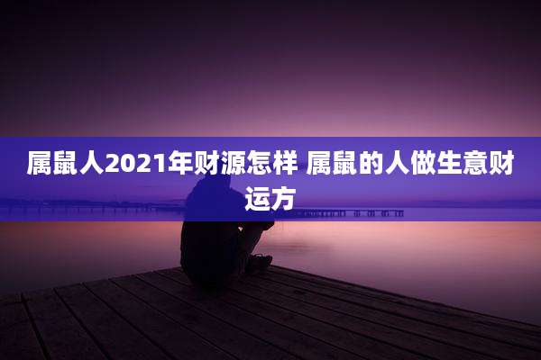属鼠人2021年财源怎样 属鼠的人做生意财运方