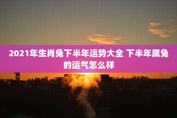 2021年生肖兔下半年运势大全 下半年属兔的运气怎么样