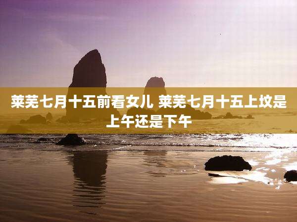 莱芜七月十五前看女儿 莱芜七月十五上坟是上午还是下午