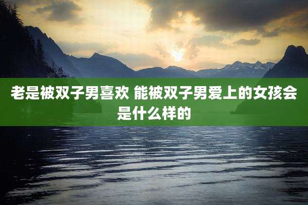 老是被双子男喜欢 能被双子男爱上的女孩会是什么样的