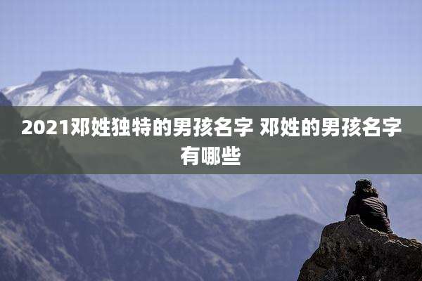 2021邓姓独特的男孩名字 邓姓的男孩名字有哪些