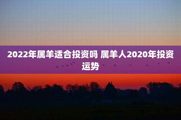 2022年属羊适合投资吗 属羊人2020年投资运势