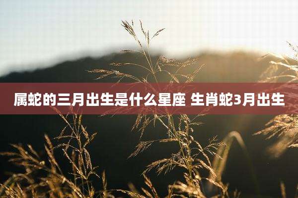 属蛇的三月出生是什么星座 生肖蛇3月出生