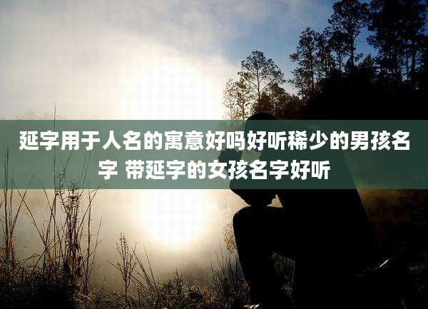 延字用于人名的寓意好吗好听稀少的男孩名字 带延字的女孩名字好听