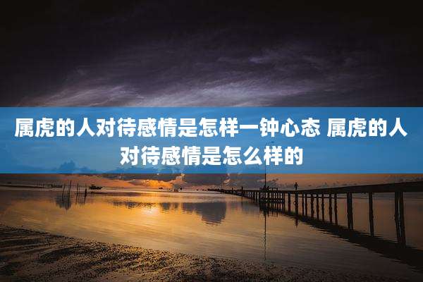 属虎的人对待感情是怎样一钟心态 属虎的人对待感情是怎么样的