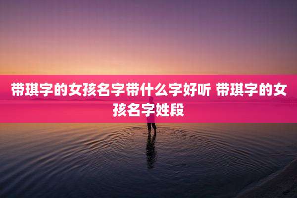 带琪字的女孩名字带什么字好听 带琪字的女孩名字姓段