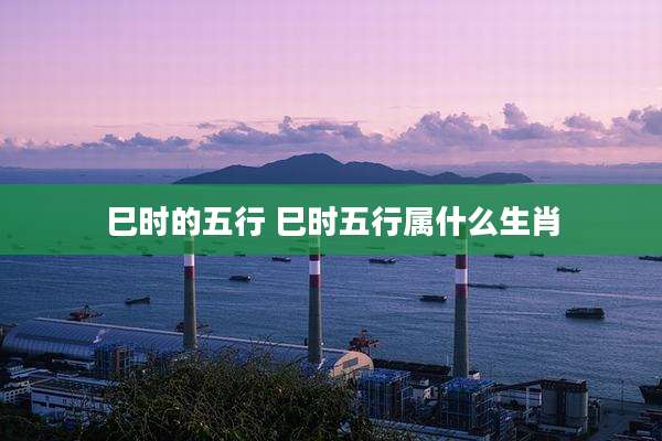 巳时的五行 巳时五行属什么生肖