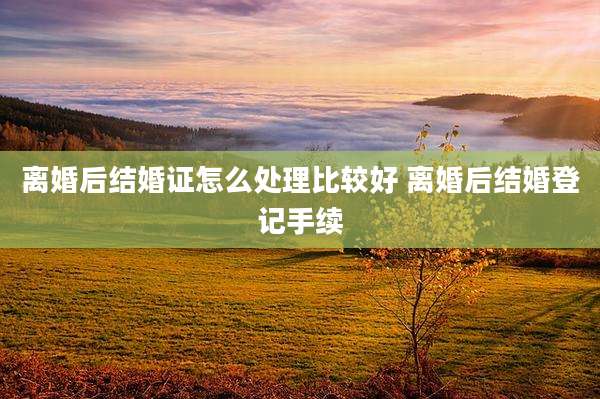 离婚后结婚证怎么处理比较好 离婚后结婚登记手续