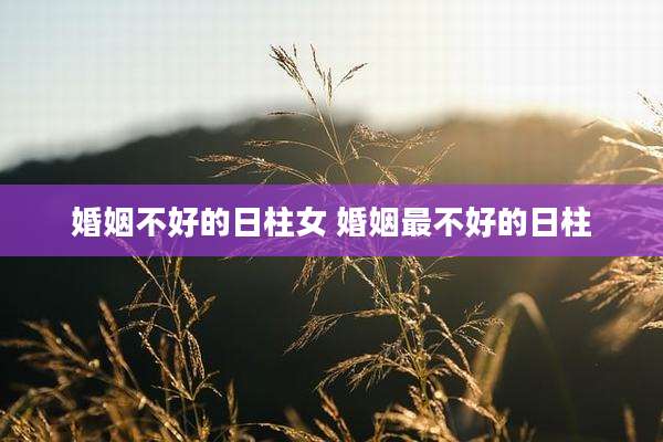 婚姻不好的日柱女 婚姻最不好的日柱