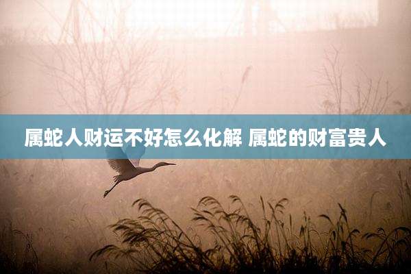 属蛇人财运不好怎么化解 属蛇的财富贵人