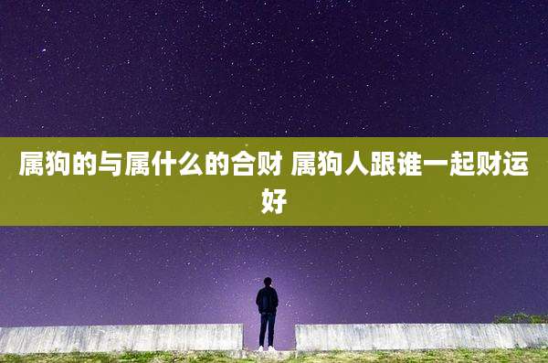 属狗的与属什么的合财 属狗人跟谁一起财运好
