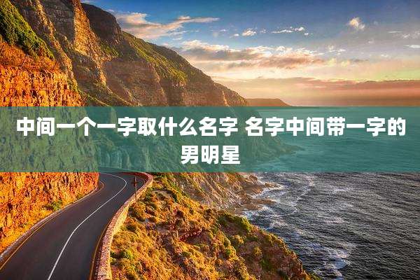 中间一个一字取什么名字 名字中间带一字的男明星