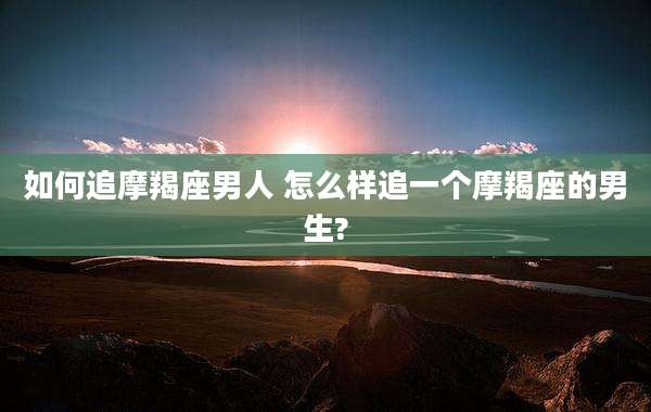 如何追摩羯座男人 怎么样追一个摩羯座的男生?