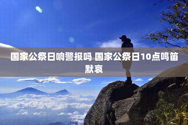 国家公祭日响警报吗 国家公祭日10点鸣笛默哀