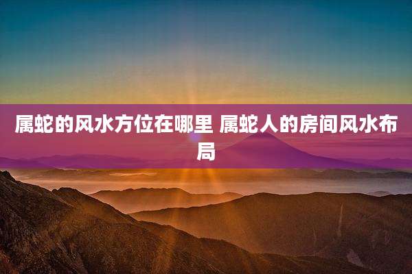 属蛇的风水方位在哪里 属蛇人的房间风水布局