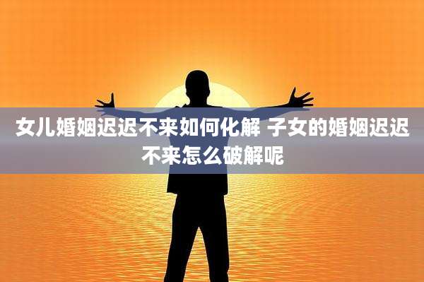女儿婚姻迟迟不来如何化解 子女的婚姻迟迟不来怎么破解呢