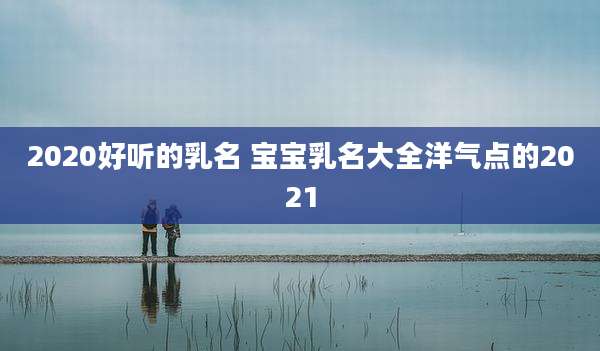 2020好听的乳名 宝宝乳名大全洋气点的2021