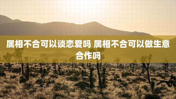 属相不合可以谈恋爱吗 属相不合可以做生意合作吗