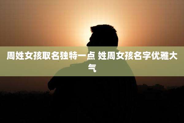 周姓女孩取名独特一点 姓周女孩名字优雅大气