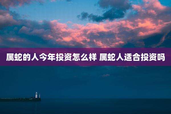 属蛇的人今年投资怎么样 属蛇人适合投资吗