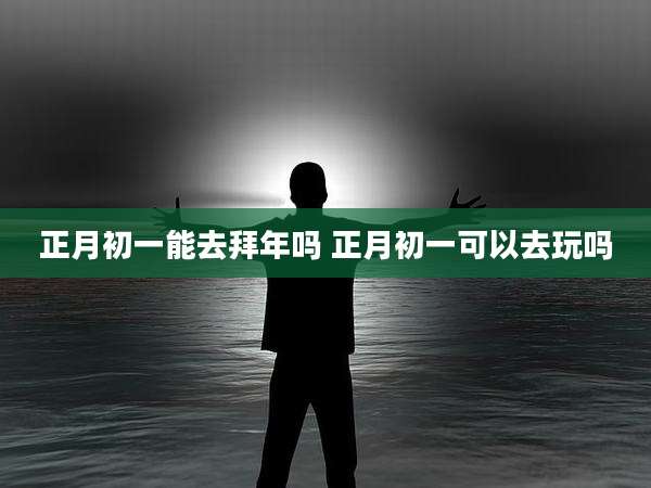 正月初一能去拜年吗 正月初一可以去玩吗