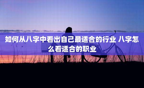 如何从八字中看出自己最适合的行业 八字怎么看适合的职业