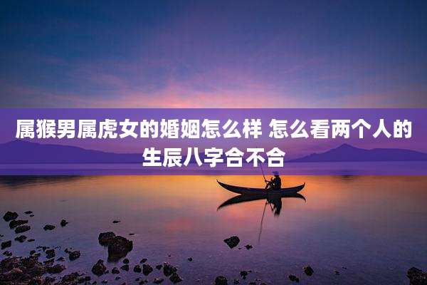 属猴男属虎女的婚姻怎么样 怎么看两个人的生辰八字合不合