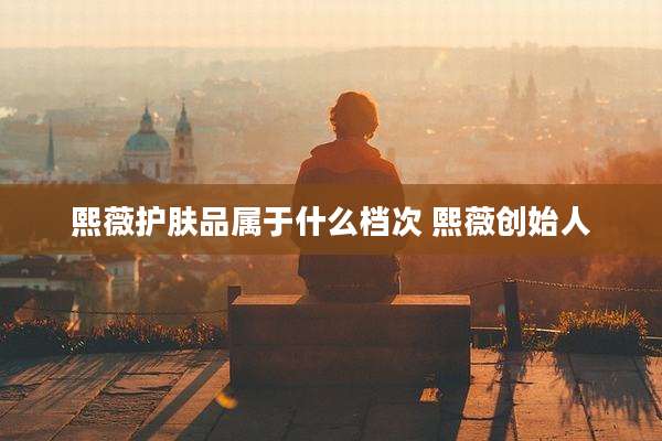 熙薇护肤品属于什么档次 熙薇创始人