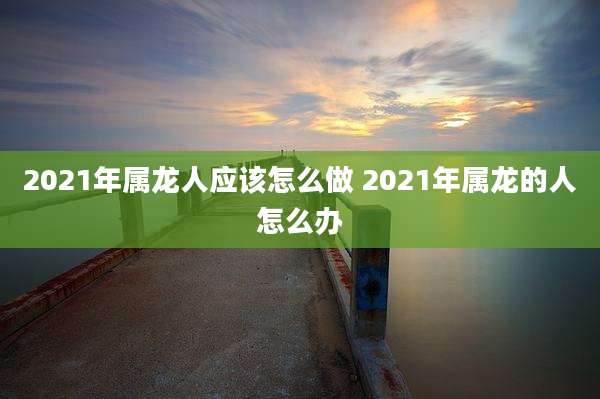 2021年属龙人应该怎么做 2021年属龙的人怎么办