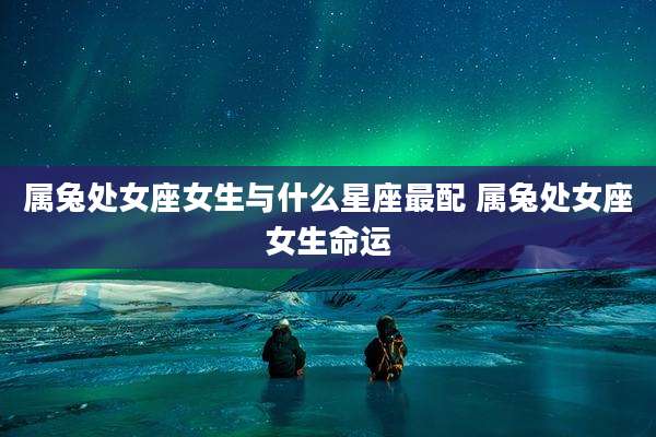 属兔处女座女生与什么星座最配 属兔处女座女生命运