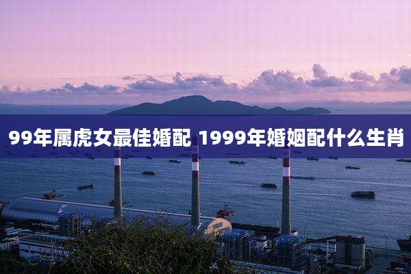 99年属虎女最佳婚配 1999年婚姻配什么生肖