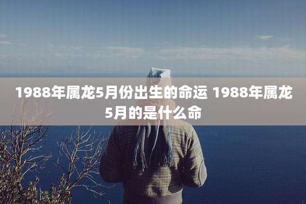 1988年属龙5月份出生的命运 1988年属龙5月的是什么命