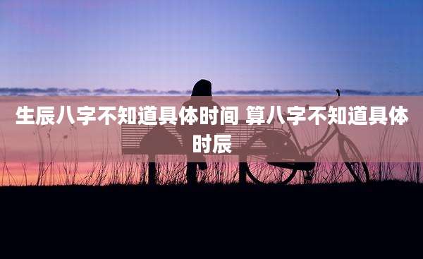 生辰八字不知道具体时间 算八字不知道具体时辰