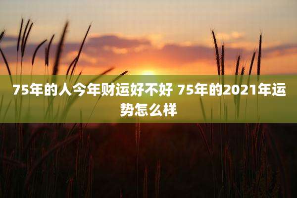 75年的人今年财运好不好 75年的2021年运势怎么样