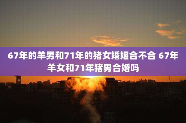 67年的羊男和71年的猪女婚姻合不合 67年羊女和71年猪男合婚吗