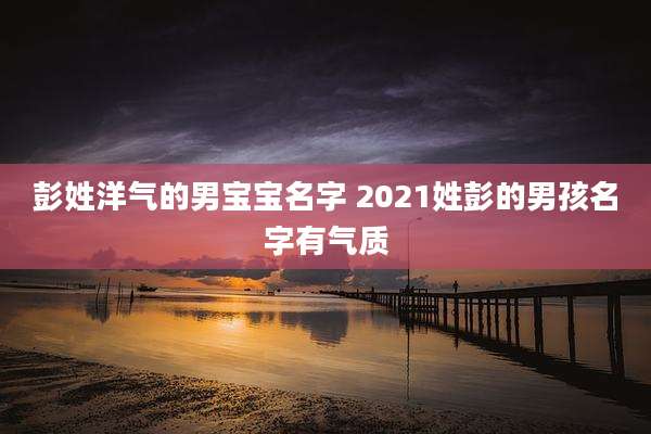 彭姓洋气的男宝宝名字 2021姓彭的男孩名字有气质