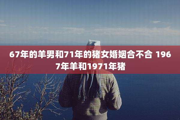 67年的羊男和71年的猪女婚姻合不合 1967年羊和1971年猪