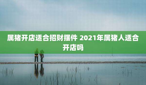 属猪开店适合招财摆件 2021年属猪人适合开店吗