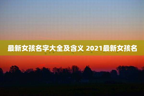 最新女孩名字大全及含义 2021最新女孩名
