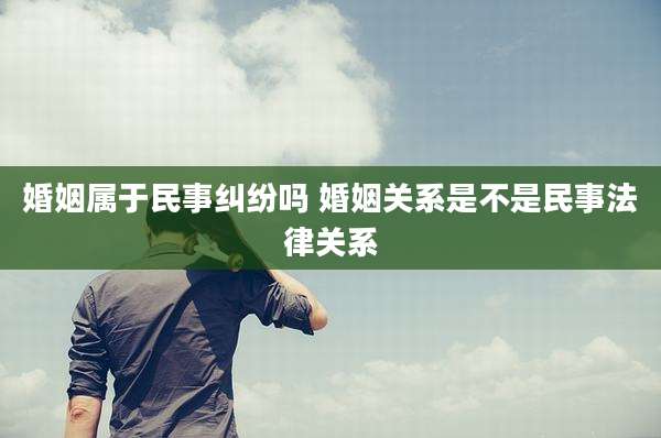 婚姻属于民事纠纷吗 婚姻关系是不是民事法律关系