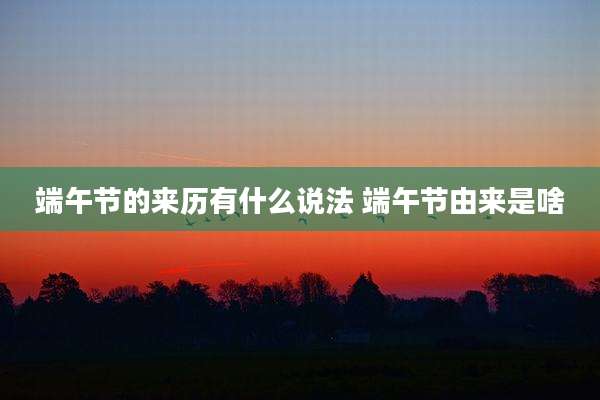 端午节的来历有什么说法 端午节由来是啥