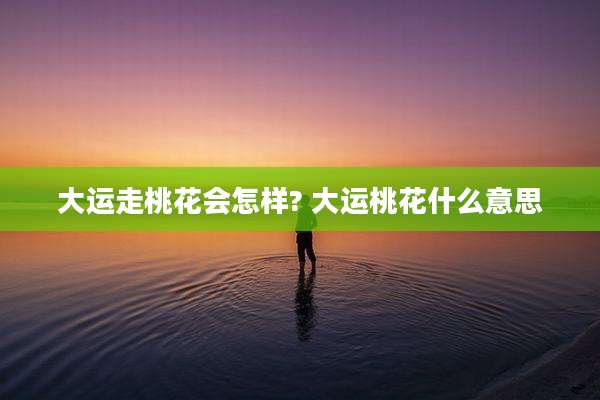 大运走桃花会怎样? 大运桃花什么意思
