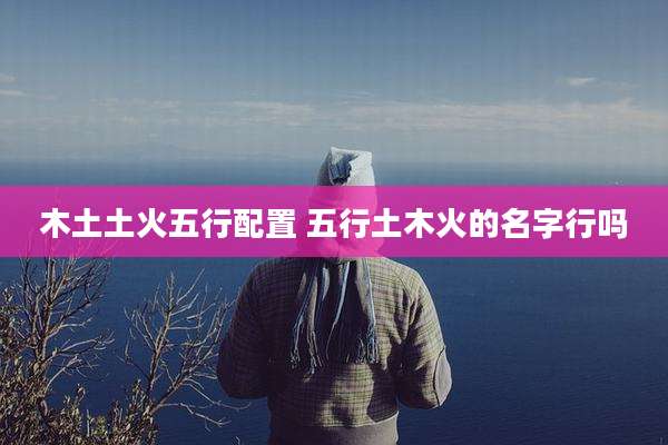 木土土火五行配置 五行土木火的名字行吗