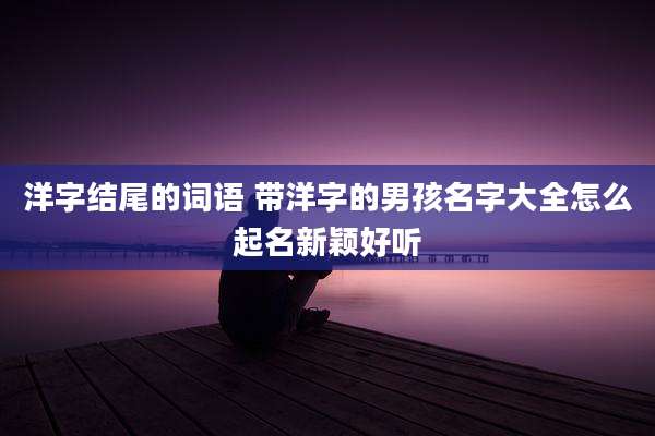 洋字结尾的词语 带洋字的男孩名字大全怎么起名新颖好听