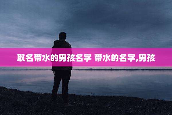 取名带水的男孩名字 带水的名字,男孩