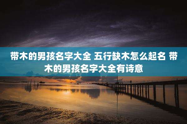 带木的男孩名字大全 五行缺木怎么起名 带木的男孩名字大全有诗意